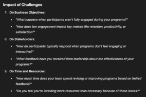 Impact of Challenges On Business Objectives: "What happens when participants aren’t fully engaged during your programs?" "How does low engagement impact key metrics like retention, productivity, or satisfaction?" On Stakeholders: "How do participants typically respond when programs don’t feel engaging or interactive?" "What feedback have you received from leadership about the effectiveness of your programs?" On Time and Resources: "How much time does your team spend revising or improving programs based on limited feedback?" "Do you feel you’re investing more resources than necessary because of these issues?"